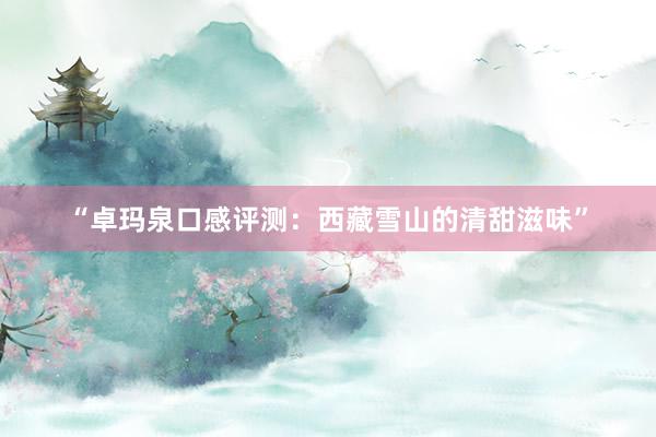 “卓玛泉口感评测：西藏雪山的清甜滋味”